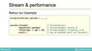 @JosePaumard#Stream8
Stream & performance
Retour sur l’exemple
ArrayList<Person> persons = ... ;
persons.stream() // Stream<Person>
.map(Person::getAge) // Stream<Integer> boxing 
.filter(age -> age > 20) // Stream<Integer> re-boxing re-
.sum() ; // pas de méthode sum() sur Stream<T>
 