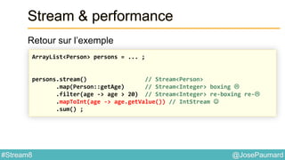 @JosePaumard#Stream8
Stream & performance
Retour sur l’exemple
ArrayList<Person> persons = ... ;
persons.stream() // Stream<Person>
.map(Person::getAge) // Stream<Integer> boxing 
.filter(age -> age > 20) // Stream<Integer> re-boxing re-
.mapToInt(age -> age.getValue()) // IntStream 
.sum() ;
 