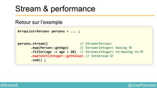 @JosePaumard#Stream8
Stream & performance
Retour sur l’exemple
ArrayList<Person> persons = ... ;
persons.stream() // Stream<Person>
.map(Person::getAge) // Stream<Integer> boxing 
.filter(age -> age > 20) // Stream<Integer> re-boxing re-
.mapToInt(Integer::getValue) // IntStream 
.sum() ;
 