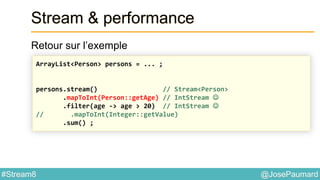 @JosePaumard#Stream8
Stream & performance
Retour sur l’exemple
ArrayList<Person> persons = ... ;
persons.stream() // Stream<Person>
.mapToInt(Person::getAge) // IntStream 
.filter(age -> age > 20) // IntStream 
// .mapToInt(Integer::getValue)
.sum() ;
 