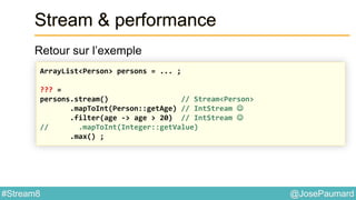 @JosePaumard#Stream8
Stream & performance
Retour sur l’exemple
ArrayList<Person> persons = ... ;
??? =
persons.stream() // Stream<Person>
.mapToInt(Person::getAge) // IntStream 
.filter(age -> age > 20) // IntStream 
// .mapToInt(Integer::getValue)
.max() ;
 