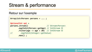 @JosePaumard#Stream8
Stream & performance
Retour sur l’exemple
ArrayList<Person> persons = ... ;
OptionalInt opt =
persons.stream() // Stream<Person>
.mapToInt(Person::getAge) // IntStream 
.filter(age -> age > 20) // IntStream 
// .mapToInt(Integer::getValue)
.max() ;
 