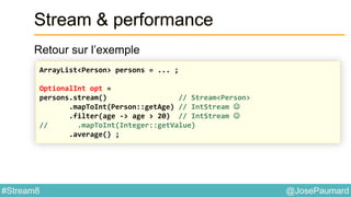 @JosePaumard#Stream8
Stream & performance
Retour sur l’exemple
ArrayList<Person> persons = ... ;
OptionalInt opt =
persons.stream() // Stream<Person>
.mapToInt(Person::getAge) // IntStream 
.filter(age -> age > 20) // IntStream 
// .mapToInt(Integer::getValue)
.average() ;
 
