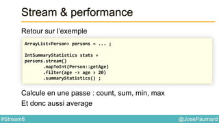 @JosePaumard#Stream8
Stream & performance
Retour sur l’exemple
Calcule en une passe : count, sum, min, max
Et donc aussi average
ArrayList<Person> persons = ... ;
IntSummaryStatistics stats =
persons.stream()
.mapToInt(Person::getAge)
.filter(age -> age > 20)
.summaryStatistics() ;
 