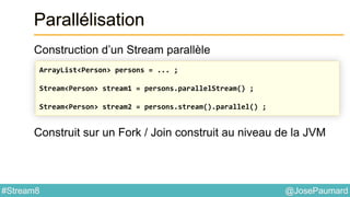 @JosePaumard#Stream8
Parallélisation
Construction d’un Stream parallèle
Construit sur un Fork / Join construit au niveau de la JVM
ArrayList<Person> persons = ... ;
Stream<Person> stream1 = persons.parallelStream() ;
Stream<Person> stream2 = persons.stream().parallel() ;
 