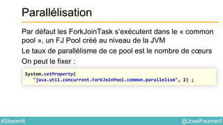 @JosePaumard#Stream8
Parallélisation
Par défaut les ForkJoinTask s’exécutent dans le « common
pool », un FJ Pool créé au niveau de la JVM
Le taux de parallélisme de ce pool est le nombre de cœurs
On peut le fixer :
System.setProperty(
"java.util.concurrent.ForkJoinPool.common.parallelism", 2) ;
 