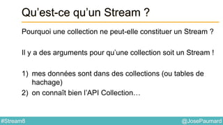 @JosePaumard#Stream8
Qu’est-ce qu’un Stream ?
Pourquoi une collection ne peut-elle constituer un Stream ?
Il y a des arguments pour qu’une collection soit un Stream !
1) mes données sont dans des collections (ou tables de
hachage)
2) on connaît bien l’API Collection…
 