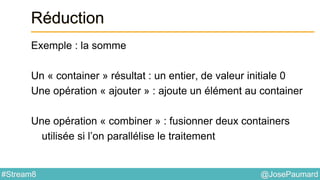 @JosePaumard#Stream8
Réduction
Exemple : la somme
Un « container » résultat : un entier, de valeur initiale 0
Une opération « ajouter » : ajoute un élément au container
Une opération « combiner » : fusionner deux containers
utilisée si l’on parallélise le traitement
 