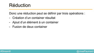 @JosePaumard#Stream8
Réduction
Donc une réduction peut se définir par trois opérations :
- Création d’un container résultat
- Ajout d’un élément à un container
- Fusion de deux container
 