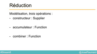 @JosePaumard#Stream8
Réduction
Modélisation, trois opérations :
- constructeur : Supplier
- accumulateur : Function
- combiner : Function
 