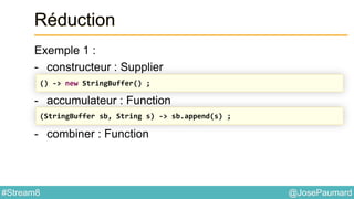 @JosePaumard#Stream8
Réduction
Exemple 1 :
- constructeur : Supplier
- accumulateur : Function
- combiner : Function
() -> new StringBuffer() ;
(StringBuffer sb, String s) -> sb.append(s) ;
 