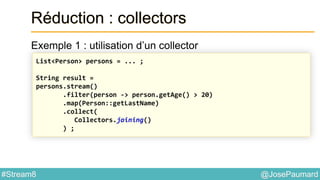 @JosePaumard#Stream8
Réduction : collectors
Exemple 1 : utilisation d’un collector
List<Person> persons = ... ;
String result =
persons.stream()
.filter(person -> person.getAge() > 20)
.map(Person::getLastName)
.collect(
Collectors.joining()
) ;
 