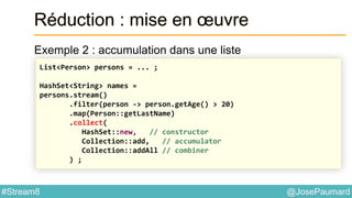 @JosePaumard#Stream8
Réduction : mise en œuvre
Exemple 2 : accumulation dans une liste
List<Person> persons = ... ;
HashSet<String> names =
persons.stream()
.filter(person -> person.getAge() > 20)
.map(Person::getLastName)
.collect(
HashSet::new, // constructor
Collection::add, // accumulator
Collection::addAll // combiner
) ;
 