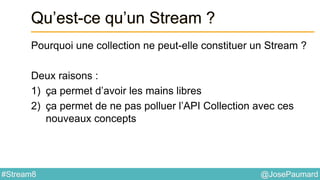 @JosePaumard#Stream8
Qu’est-ce qu’un Stream ?
Pourquoi une collection ne peut-elle constituer un Stream ?
Deux raisons :
1) ça permet d’avoir les mains libres
2) ça permet de ne pas polluer l’API Collection avec ces
nouveaux concepts
 