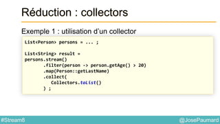 @JosePaumard#Stream8
Réduction : collectors
Exemple 1 : utilisation d’un collector
List<Person> persons = ... ;
List<String> result =
persons.stream()
.filter(person -> person.getAge() > 20)
.map(Person::getLastName)
.collect(
Collectors.toList()
) ;
 