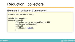 @JosePaumard#Stream8
Réduction : collectors
Exemple 1 : utilisation d’un collector
List<Person> persons = ... ;
Set<String> result =
persons.stream()
.filter(person -> person.getAge() > 20)
.map(Person::getLastName)
.collect(
Collectors.toSet()
) ;
 