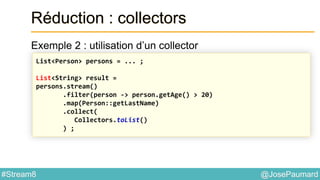 @JosePaumard#Stream8
Réduction : collectors
Exemple 2 : utilisation d’un collector
List<Person> persons = ... ;
List<String> result =
persons.stream()
.filter(person -> person.getAge() > 20)
.map(Person::getLastName)
.collect(
Collectors.toList()
) ;
 