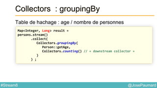 @JosePaumard#Stream8
Collectors : groupingBy
Table de hachage : age / nombre de personnes
Map<Integer, Long> result =
persons.stream()
.collect(
Collectors.groupingBy(
Person::getAge,
Collectors.counting() // « downstream collector »
)
) ;
 