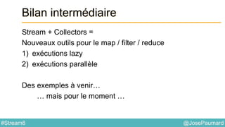 @JosePaumard#Stream8
Bilan intermédiaire
Stream + Collectors =
Nouveaux outils pour le map / filter / reduce
1) exécutions lazy
2) exécutions parallèle
Des exemples à venir…
… mais pour le moment …
 