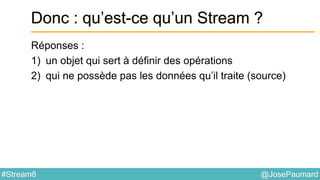 @JosePaumard#Stream8
Donc : qu’est-ce qu’un Stream ?
Réponses :
1) un objet qui sert à définir des opérations
2) qui ne possède pas les données qu’il traite (source)
 