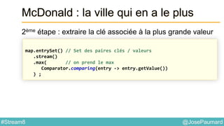 @JosePaumard#Stream8
McDonald : la ville qui en a le plus
2ème étape : extraire la clé associée à la plus grande valeur
map.entrySet() // Set des paires clés / valeurs
.stream()
.max( // on prend le max
Comparator.comparing(entry -> entry.getValue())
) ;
 