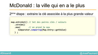 @JosePaumard#Stream8
McDonald : la ville qui en a le plus
2ème étape : extraire la clé associée à la plus grande valeur
map.entrySet() // Set des paires clés / valeurs
.stream()
.max( // on prend le max
Comparator.comparing(Map.Entry::getValue)
) ;
 