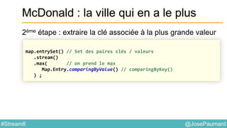 @JosePaumard#Stream8
McDonald : la ville qui en a le plus
2ème étape : extraire la clé associée à la plus grande valeur
map.entrySet() // Set des paires clés / valeurs
.stream()
.max( // on prend le max
Map.Entry.comparingByValue() // comparingByKey()
) ;
 