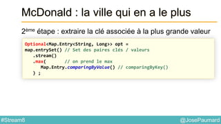 @JosePaumard#Stream8
McDonald : la ville qui en a le plus
2ème étape : extraire la clé associée à la plus grande valeur
Optional<Map.Entry<String, Long>> opt =
map.entrySet() // Set des paires clés / valeurs
.stream()
.max( // on prend le max
Map.Entry.comparingByValue() // comparingByKey()
) ;
 