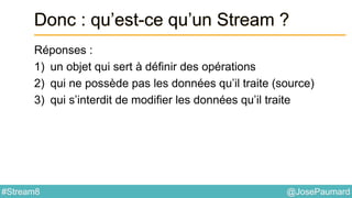 @JosePaumard#Stream8
Donc : qu’est-ce qu’un Stream ?
Réponses :
1) un objet qui sert à définir des opérations
2) qui ne possède pas les données qu’il traite (source)
3) qui s’interdit de modifier les données qu’il traite
 