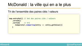 @JosePaumard#Stream8
McDonald : la ville qui en a le plus
Tri de l’ensemble des paires clés / valeurs
map.entrySet() // Set des paires clés / valeurs
.stream()
.sorted( // tri
Comparator.comparing(entry -> -entry.getValue())
)
 