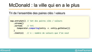 @JosePaumard#Stream8
McDonald : la ville qui en a le plus
Tri de l’ensemble des paires clés / valeurs
map.entrySet() // Set des paires clés / valeurs
.stream()
.sorted( // tri
Comparator.comparing(entry -> -entry.getValue())
)
.limit(n) // n : nombre de valeurs que l’on veut
 