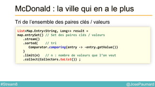@JosePaumard#Stream8
McDonald : la ville qui en a le plus
Tri de l’ensemble des paires clés / valeurs
List<Map.Entry<String, Long>> result =
map.entrySet() // Set des paires clés / valeurs
.stream()
.sorted( // tri
Comparator.comparing(entry -> -entry.getValue())
)
.limit(n) // n : nombre de valeurs que l’on veut
.collect(Collectors.toList()) ;
 