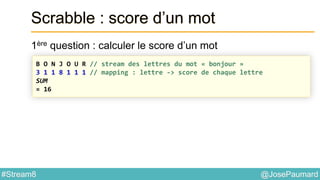 @JosePaumard#Stream8
Scrabble : score d’un mot
1ère question : calculer le score d’un mot
B O N J O U R // stream des lettres du mot « bonjour »
3 1 1 8 1 1 1 // mapping : lettre -> score de chaque lettre
SUM
= 16
 