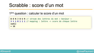 @JosePaumard#Stream8
Scrabble : score d’un mot
1ère question : calculer le score d’un mot
B O N J O U R // stream des lettres du mot « bonjour »
3 1 1 8 1 1 1 // mapping : lettre -> score de chaque lettre
sum()
= 16
 