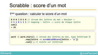 @JosePaumard#Stream8
Scrabble : score d’un mot
1ère question : calculer le score d’un mot
B O N J O U R // stream des lettres du mot « bonjour »
3 1 1 8 1 1 1 // mapping : lettre -> score de chaque lettre
sum()
= 16
word -> word.chars() // stream des lettres du mot, type IntStream 
.map(lettre -> scrabbleENScore[lettre – 'a'])
.sum() ; // existe sur IntStream
 