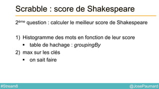 @JosePaumard#Stream8
Scrabble : score de Shakespeare
2ème question : calculer le meilleur score de Shakespeare
1) Histogramme des mots en fonction de leur score
 table de hachage : groupingBy
2) max sur les clés
 on sait faire
 