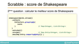 @JosePaumard#Stream8
Scrabble : score de Shakespeare
2ème question : calculer le meilleur score de Shakespeare
shakespeareWords.stream()
.collect(
Collectors.groupingBy(
score
) // Map<Integer, List<String>>
)
.entrySet()
.stream() // Map.Entry<Integer, List<String>>
.max(Map.Entry.comparingByKey()) ;
 