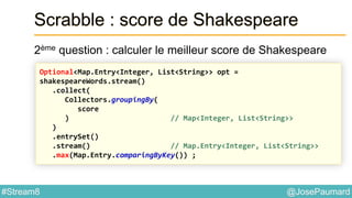 @JosePaumard#Stream8
Scrabble : score de Shakespeare
2ème question : calculer le meilleur score de Shakespeare
Optional<Map.Entry<Integer, List<String>> opt =
shakespeareWords.stream()
.collect(
Collectors.groupingBy(
score
) // Map<Integer, List<String>>
)
.entrySet()
.stream() // Map.Entry<Integer, List<String>>
.max(Map.Entry.comparingByKey()) ;
 