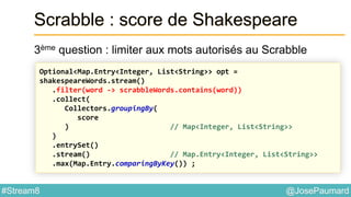 @JosePaumard#Stream8
Scrabble : score de Shakespeare
3ème question : limiter aux mots autorisés au Scrabble
Optional<Map.Entry<Integer, List<String>> opt =
shakespeareWords.stream()
.filter(word -> scrabbleWords.contains(word))
.collect(
Collectors.groupingBy(
score
) // Map<Integer, List<String>>
)
.entrySet()
.stream() // Map.Entry<Integer, List<String>>
.max(Map.Entry.comparingByKey()) ;
 