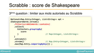 @JosePaumard#Stream8
Scrabble : score de Shakespeare
3ème question : limiter aux mots autorisés au Scrabble
Optional<Map.Entry<Integer, List<String>> opt =
shakespeareWords.stream()
.filter(scrabbleWords::contains)
.collect(
Collectors.groupingBy(
score
) // Map<Integer, List<String>>
)
.entrySet()
.stream() // Map.Entry<Integer, List<String>>
.max(Map.Entry.comparingByKey()) ;
 