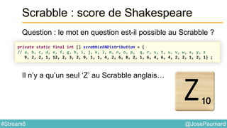 @JosePaumard#Stream8
Scrabble : score de Shakespeare
Question : le mot en question est-il possible au Scrabble ?
Il n’y a qu’un seul ‘Z’ au Scrabble anglais…
private static final int [] scrabbleENDistribution = {
// a, b, c, d, e, f, g, h, i, j, k, l, m, n, o, p, q, r, s, t, u, v, w, x, y, z
9, 2, 2, 1, 12, 2, 3, 2, 9, 1, 1, 4, 2, 6, 8, 2, 1, 6, 4, 6, 4, 2, 2, 1, 2, 1} ;
 