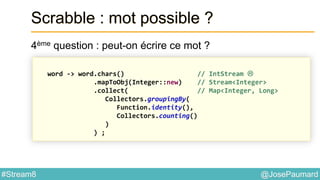 @JosePaumard#Stream8
Scrabble : mot possible ?
4ème question : peut-on écrire ce mot ?
word -> word.chars() // IntStream 
.mapToObj(Integer::new) // Stream<Integer>
.collect( // Map<Integer, Long>
Collectors.groupingBy(
Function.identity(),
Collectors.counting()
)
) ;
 