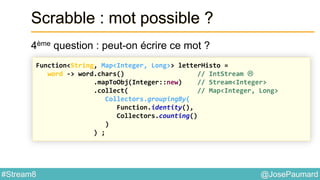 @JosePaumard#Stream8
Scrabble : mot possible ?
4ème question : peut-on écrire ce mot ?
Function<String, Map<Integer, Long>> letterHisto =
word -> word.chars() // IntStream 
.mapToObj(Integer::new) // Stream<Integer>
.collect( // Map<Integer, Long>
Collectors.groupingBy(
Function.identity(),
Collectors.counting()
)
) ;
 