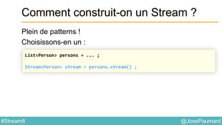 @JosePaumard#Stream8
Comment construit-on un Stream ?
Plein de patterns !
Choisissons-en un :
List<Person> persons = ... ;
Stream<Person> stream = persons.stream() ;
 