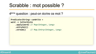 @JosePaumard#Stream8
Scrabble : mot possible ?
4ème question : peut-on écrire ce mot ?
Predicate<String> canWrite =
word -> letterHisto
.apply(word) // Map<Integer, Long>
.entrySet()
.stream() // Map.Entry<Integer, Long>
 