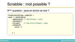 @JosePaumard#Stream8
Scrabble : mot possible ?
4ème question : peut-on écrire ce mot ?
Predicate<String> canWrite =
word -> letterHisto
.apply(word) // Map<Integer, Long>
.entrySet()
.stream() // Map.Entry<Integer, Long>
.allMatch(
entry ->
) ;
 