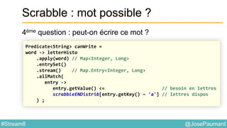 @JosePaumard#Stream8
Scrabble : mot possible ?
4ème question : peut-on écrire ce mot ?
Predicate<String> canWrite =
word -> letterHisto
.apply(word) // Map<Integer, Long>
.entrySet()
.stream() // Map.Entry<Integer, Long>
.allMatch(
entry ->
entry.getValue() <= // besoin en lettres
scrabbleENDistrib[entry.getKey() – 'a'] // lettres dispos
) ;
 
