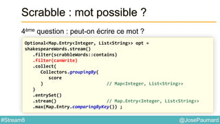 @JosePaumard#Stream8
Scrabble : mot possible ?
4ème question : peut-on écrire ce mot ?
Optional<Map.Entry<Integer, List<String>> opt =
shakespeareWords.stream()
.filter(scrabbleWords::contains)
.filter(canWrite)
.collect(
Collectors.groupingBy(
score
) // Map<Integer, List<String>>
)
.entrySet()
.stream() // Map.Entry<Integer, List<String>>
.max(Map.Entry.comparingByKey()) ;
 