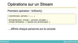 @JosePaumard#Stream8
Opérations sur un Stream
Première opération : forEach()
… affiche chaque personne sur la console
List<Person> persons = ... ;
Stream<Person> stream = persons.stream() ;
stream.forEach(p -> System.out.println(p)) ;
 