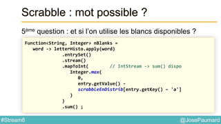 @JosePaumard#Stream8
Scrabble : mot possible ?
5ème question : et si l’on utilise les blancs disponibles ?
Function<String, Integer> nBlanks =
word -> letterHisto.apply(word)
.entrySet()
.stream()
.mapToInt( // IntStream -> sum() dispo
Integer.max(
0,
entry.getValue() -
scrabbleEnDistrib[entry.getKey() – 'a']
)
)
.sum() ;
 